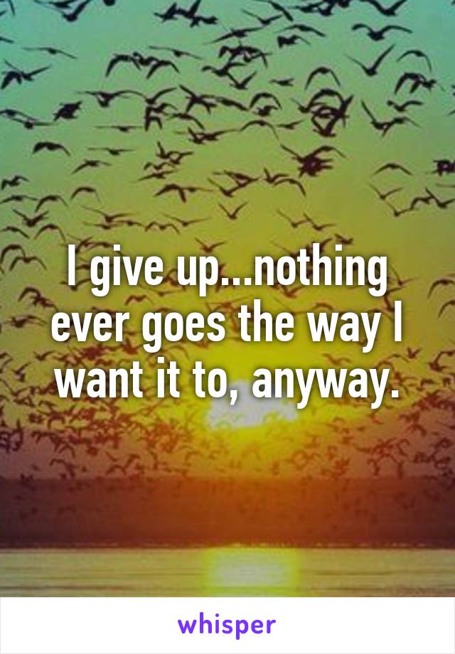 I give up...nothing ever goes the way I want it to, anyway.