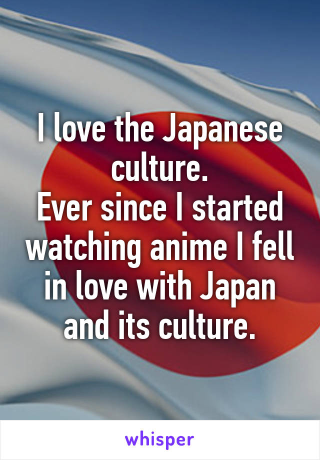 I love the Japanese culture.
Ever since I started watching anime I fell in love with Japan and its culture.