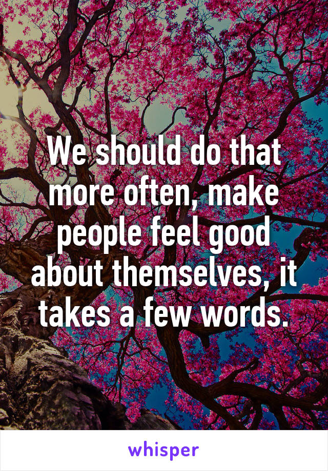 We should do that more often, make people feel good about themselves, it takes a few words.