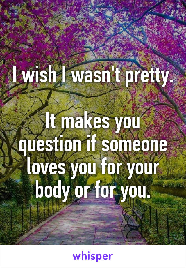 I wish I wasn't pretty.

It makes you question if someone loves you for your body or for you.