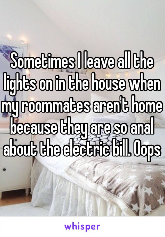 Sometimes I leave all the lights on in the house when my roommates aren't home because they are so anal about the electric bill. Oops 