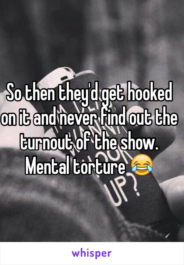 So then they'd get hooked on it and never find out the turnout of the show. Mental torture 😂