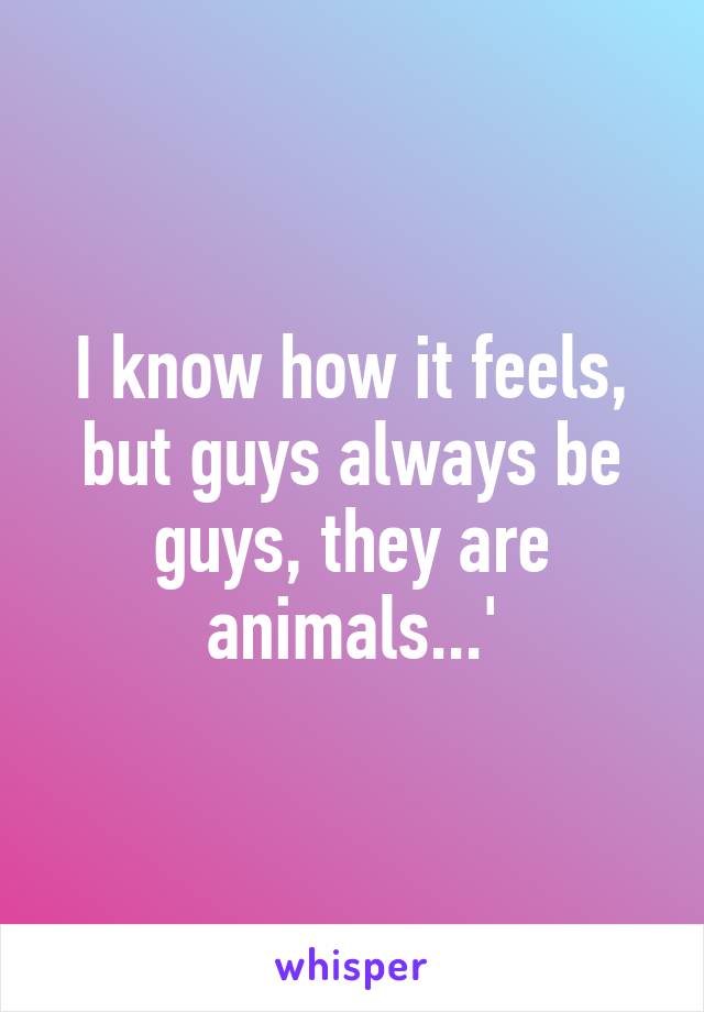 I know how it feels, but guys always be guys, they are animals...'