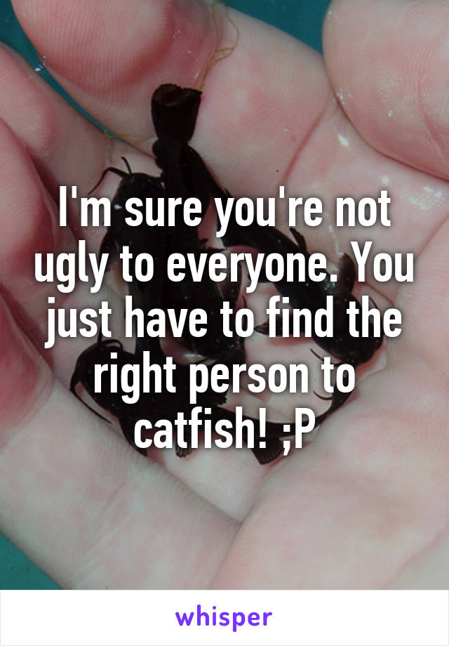 I'm sure you're not ugly to everyone. You just have to find the right person to catfish! ;P