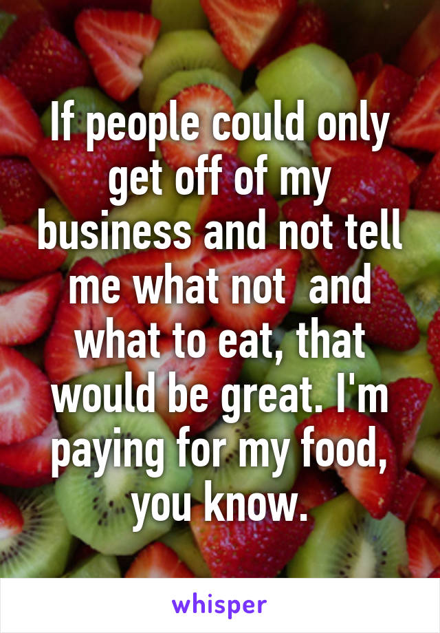 If people could only get off of my business and not tell me what not  and what to eat, that would be great. I'm paying for my food, you know.