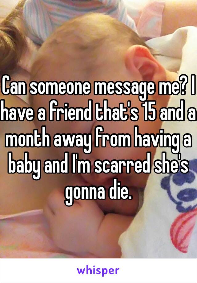 Can someone message me? I have a friend that's 15 and a month away from having a baby and I'm scarred she's gonna die.