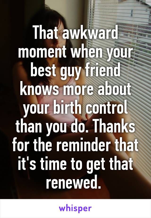 That awkward moment when your best guy friend knows more about your birth control than you do. Thanks for the reminder that it's time to get that renewed. 