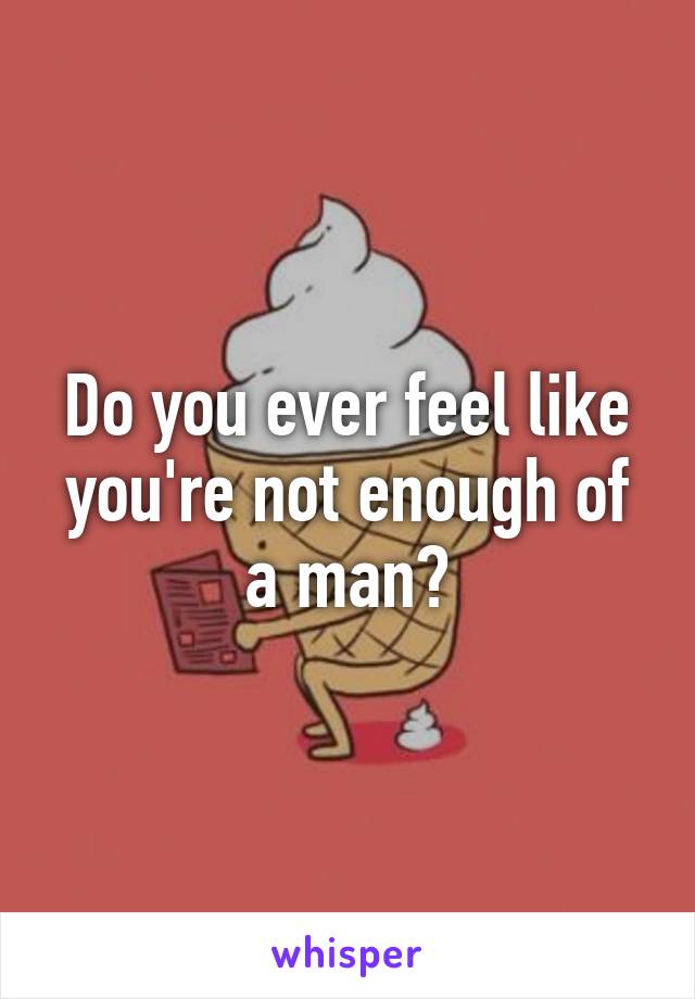 Do you ever feel like you're not enough of a man?