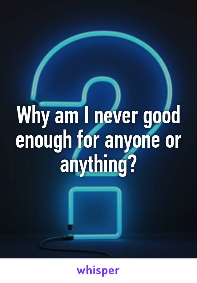 Why am I never good enough for anyone or anything?