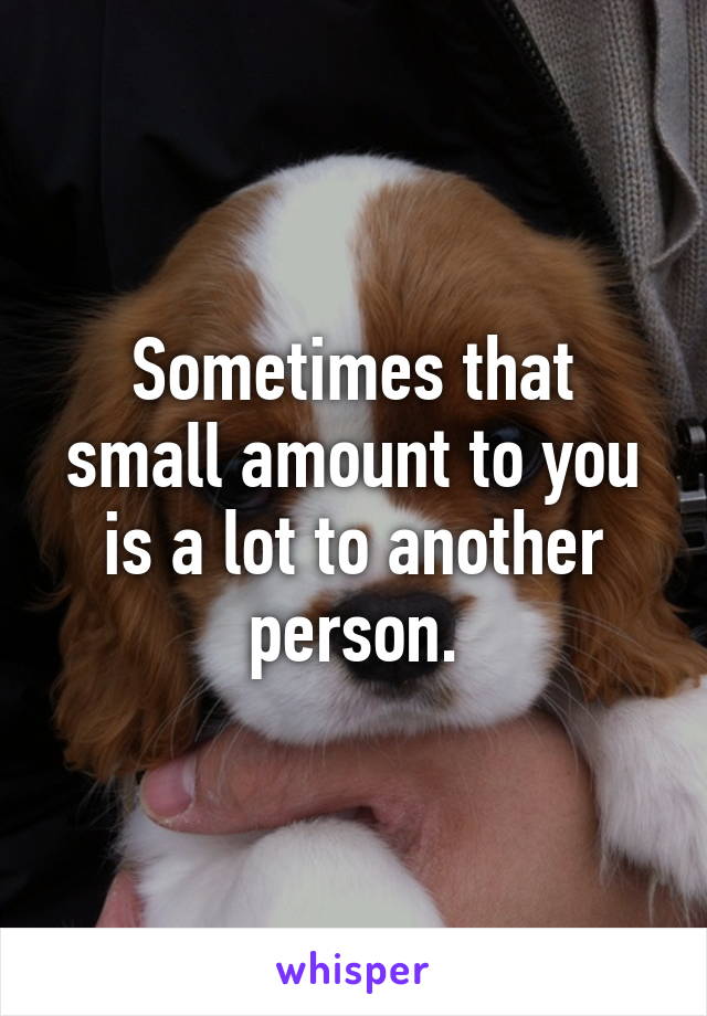 Sometimes that small amount to you is a lot to another person.