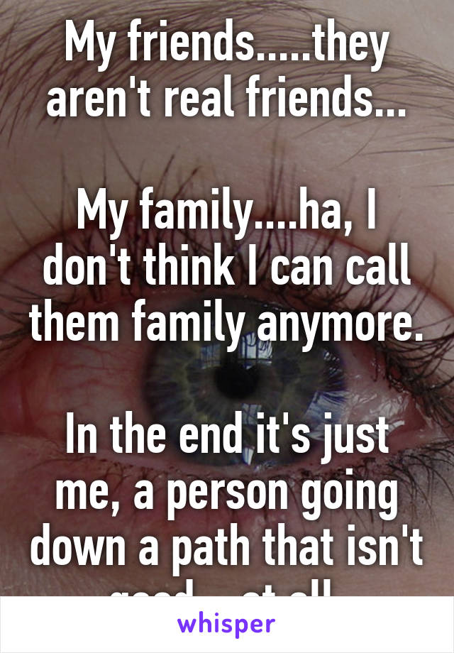 My friends.....they aren't real friends...

My family....ha, I don't think I can call them family anymore.

In the end it's just me, a person going down a path that isn't good....at all.