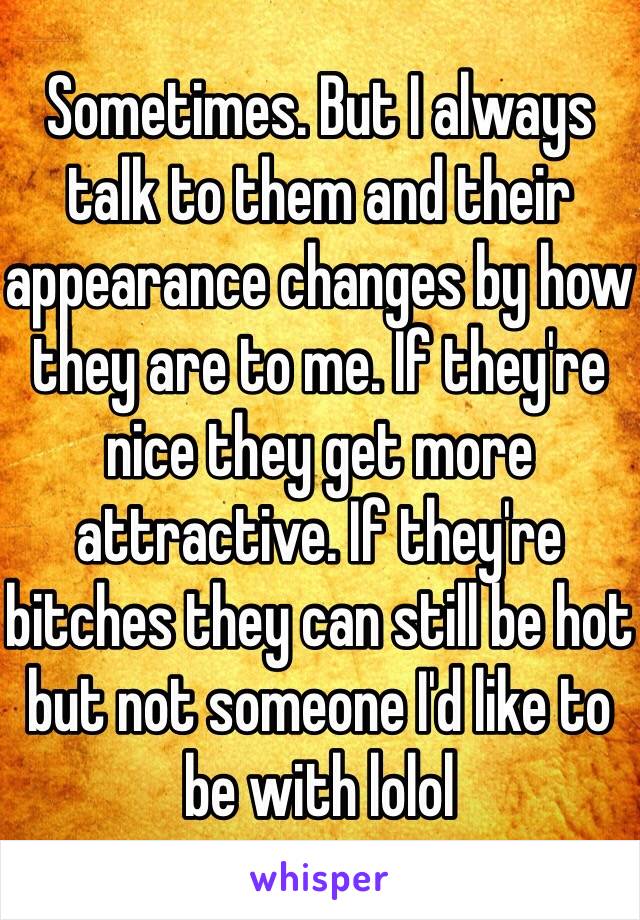 Sometimes. But I always talk to them and their appearance changes by how they are to me. If they're nice they get more attractive. If they're bitches they can still be hot but not someone I'd like to be with lolol