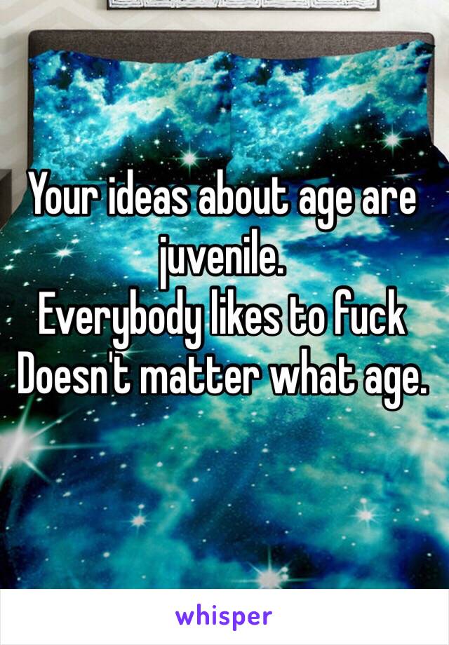 Your ideas about age are juvenile.
Everybody likes to fuck
Doesn't matter what age.