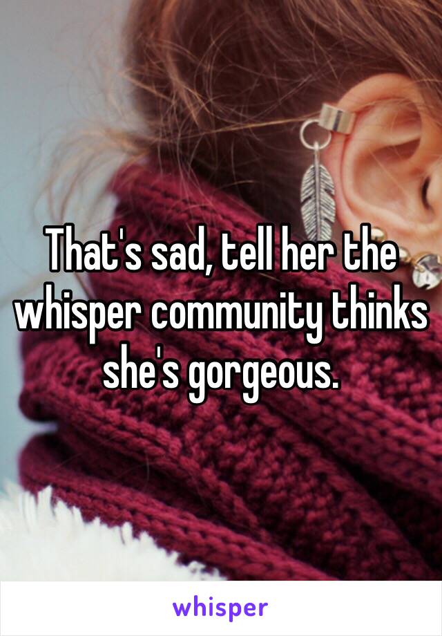 That's sad, tell her the whisper community thinks she's gorgeous.