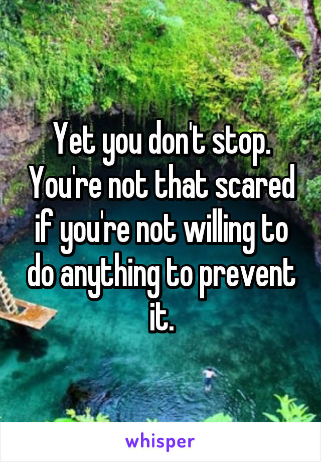 Yet you don't stop.
You're not that scared if you're not willing to do anything to prevent it.