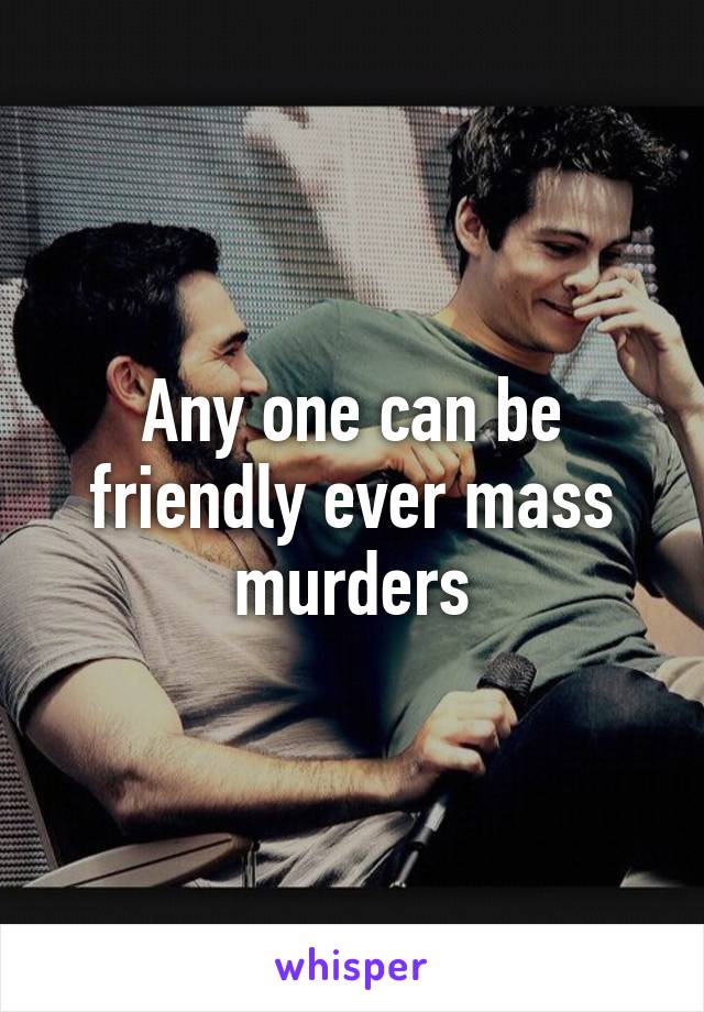 Any one can be friendly ever mass murders