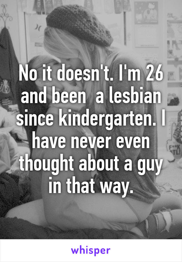 No it doesn't. I'm 26 and been  a lesbian since kindergarten. I have never even thought about a guy in that way.