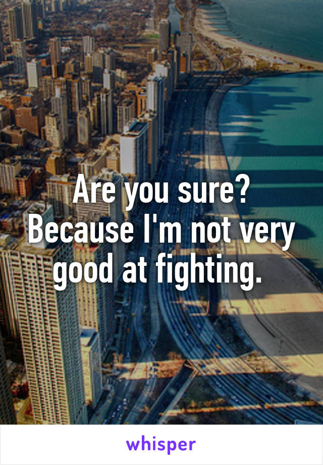 Are you sure? Because I'm not very good at fighting. 