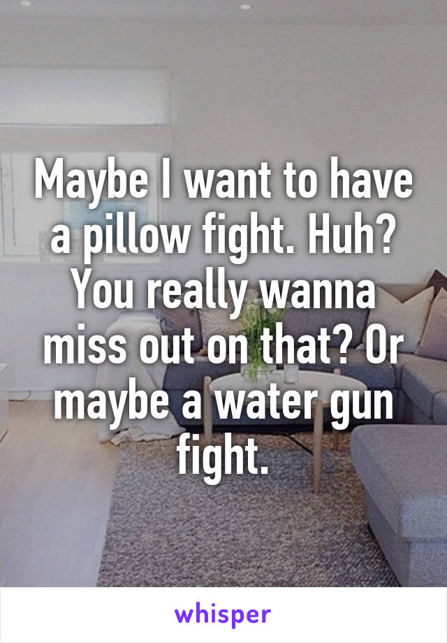 Maybe I want to have a pillow fight. Huh? You really wanna miss out on that? Or maybe a water gun fight.