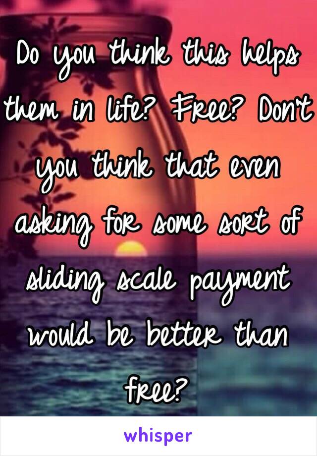 Do you think this helps them in life? Free? Don't you think that even asking for some sort of sliding scale payment would be better than free?