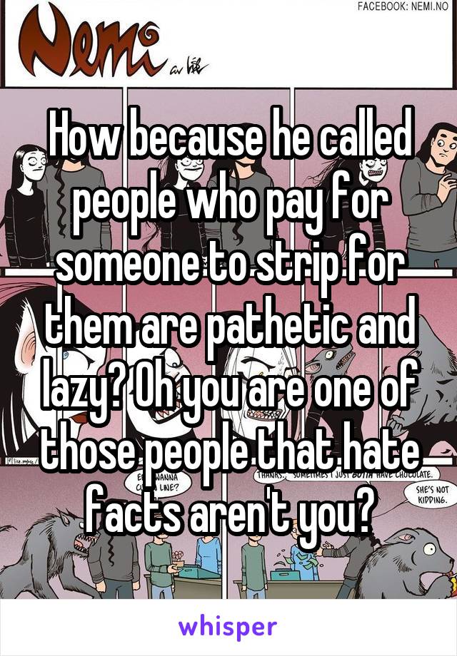 How because he called people who pay for someone to strip for them are pathetic and lazy? Oh you are one of those people that hate facts aren't you?