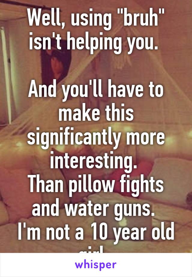 Well, using "bruh" isn't helping you. 

And you'll have to make this significantly more interesting. 
Than pillow fights and water guns. 
I'm not a 10 year old girl. 