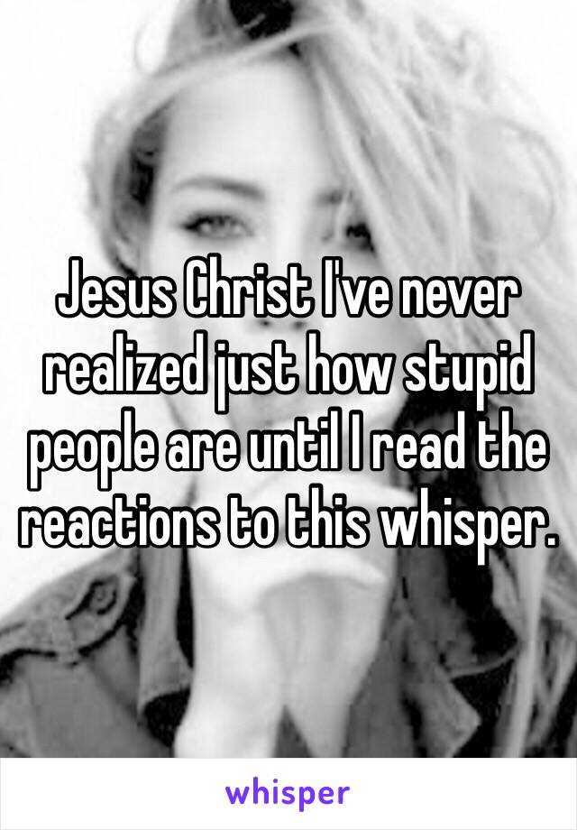 Jesus Christ I've never realized just how stupid people are until I read the reactions to this whisper. 