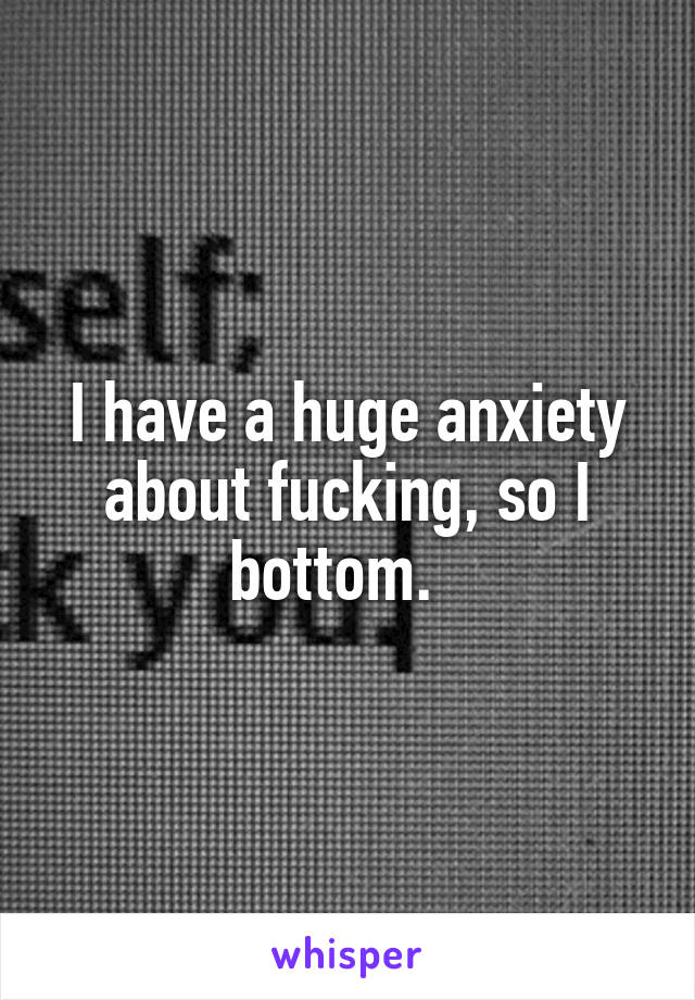 I have a huge anxiety about fucking, so I bottom.  