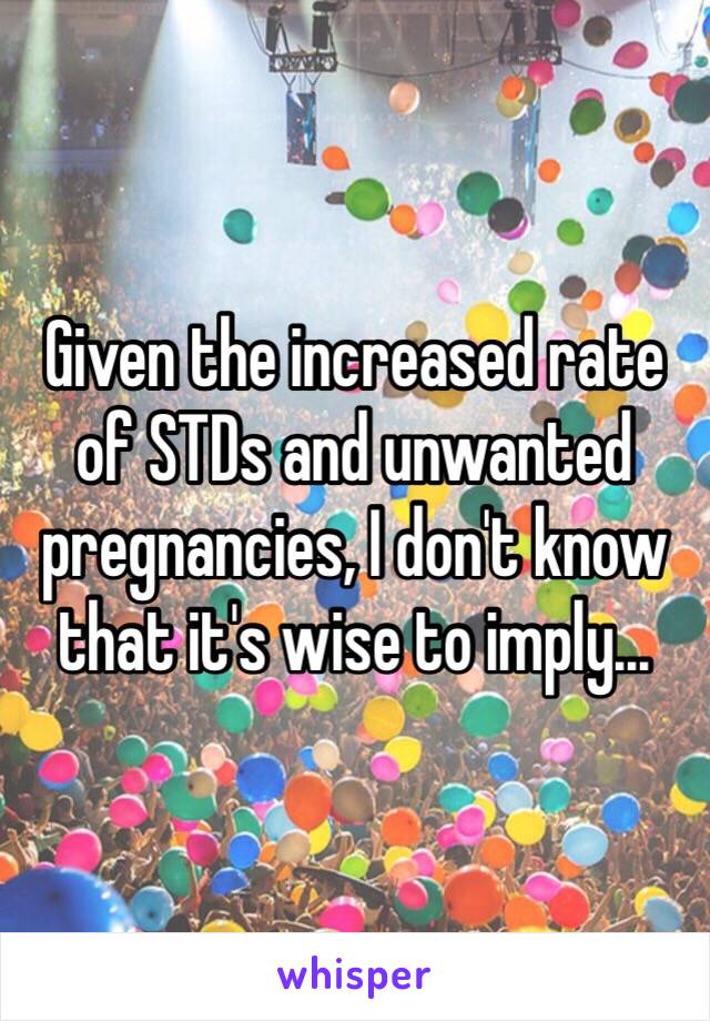 Given the increased rate of STDs and unwanted pregnancies, I don't know that it's wise to imply...