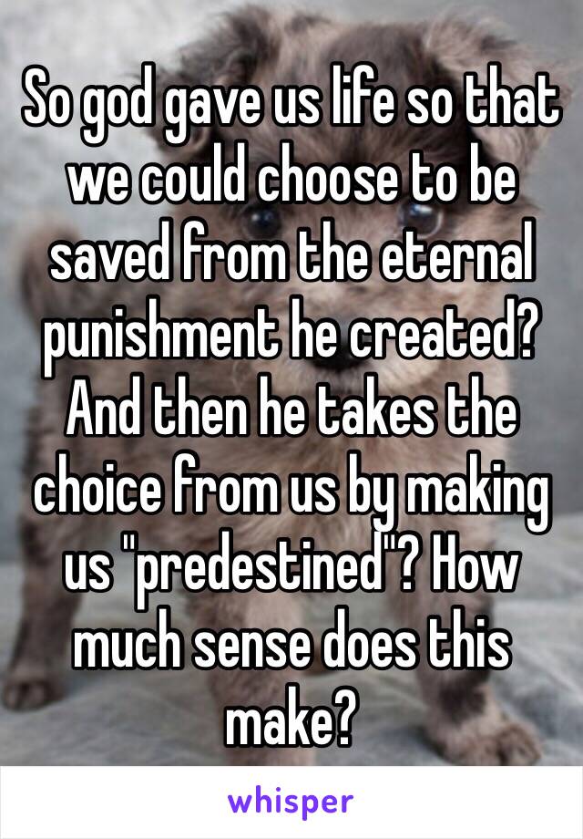 So god gave us life so that we could choose to be saved from the eternal punishment he created? And then he takes the choice from us by making us "predestined"? How much sense does this make?