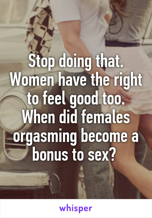 Stop doing that. Women have the right to feel good too. When did females orgasming become a bonus to sex? 