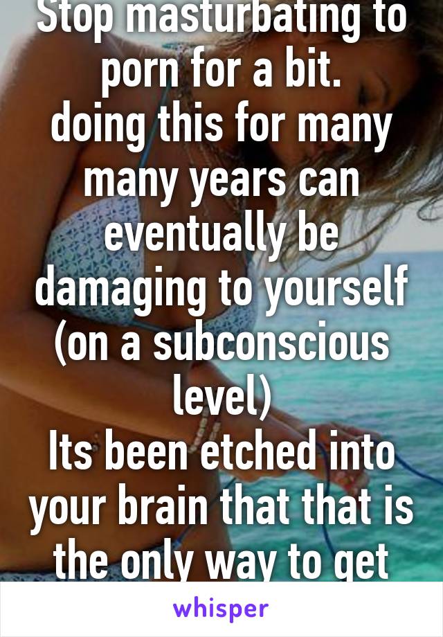 Stop masturbating to porn for a bit.
doing this for many many years can eventually be damaging to yourself (on a subconscious level)
Its been etched into your brain that that is the only way to get off.  