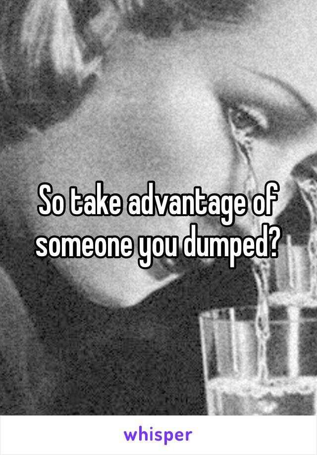 So take advantage of someone you dumped?