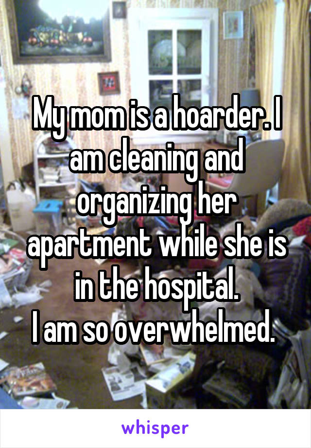 My mom is a hoarder. I am cleaning and organizing her apartment while she is in the hospital.
I am so overwhelmed. 
