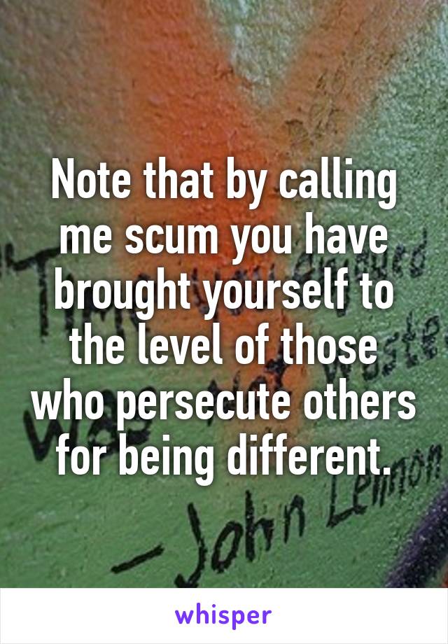 Note that by calling me scum you have brought yourself to the level of those who persecute others for being different.