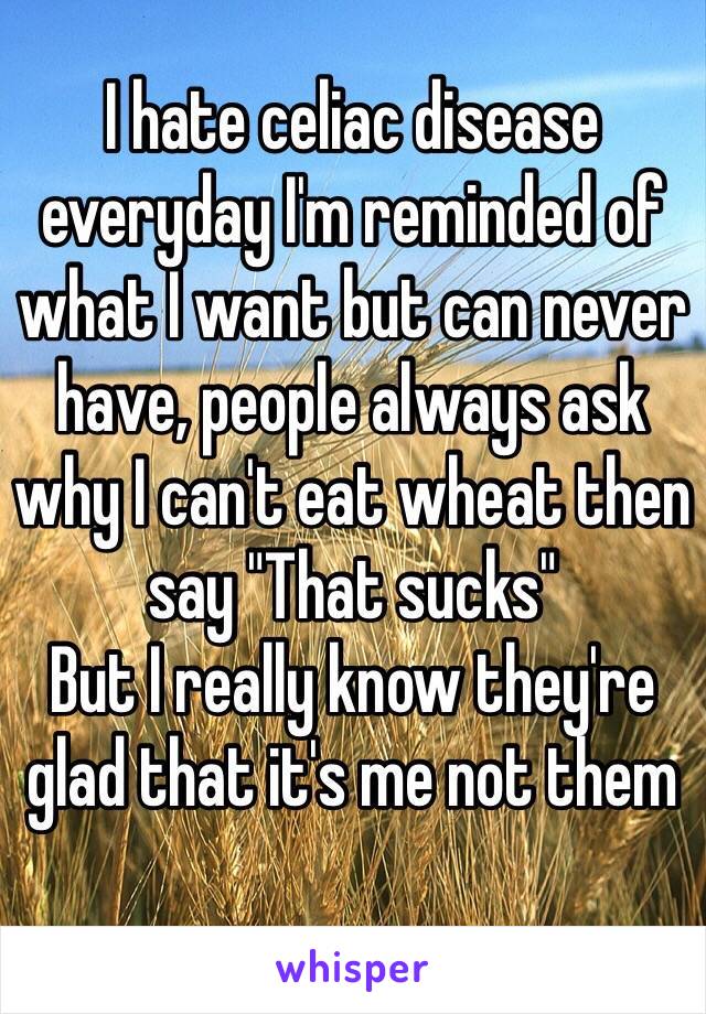I hate celiac disease everyday I'm reminded of what I want but can never have, people always ask why I can't eat wheat then say "That sucks"
But I really know they're glad that it's me not them 
