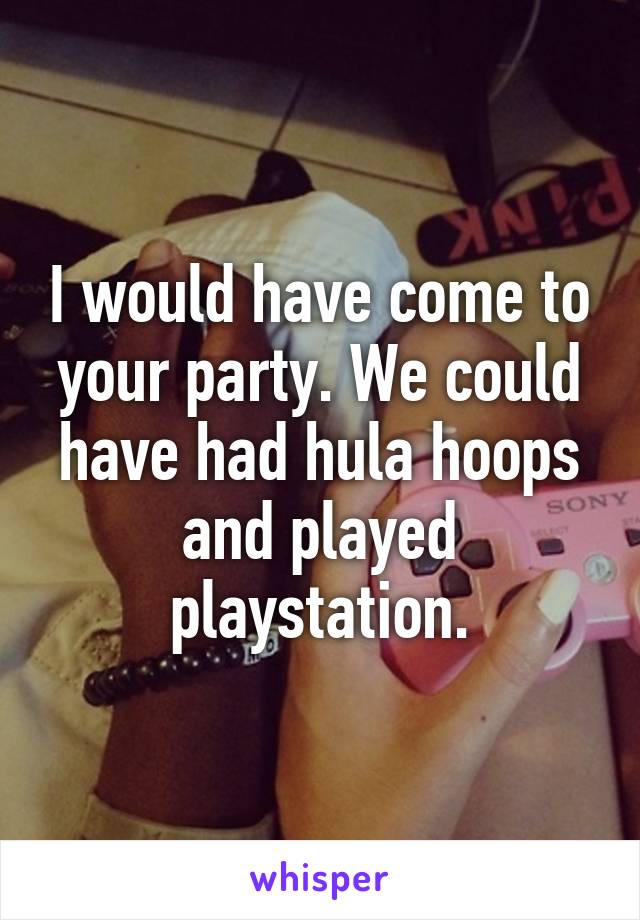 I would have come to your party. We could have had hula hoops and played playstation.