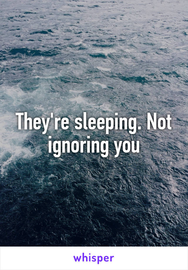 They're sleeping. Not ignoring you