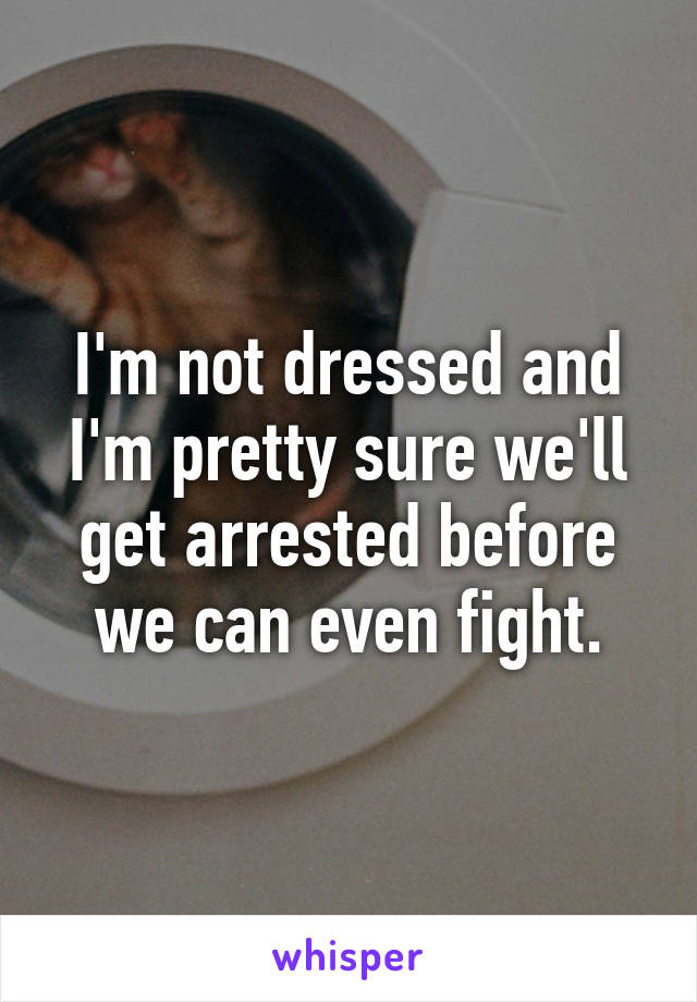 I'm not dressed and I'm pretty sure we'll get arrested before we can even fight.