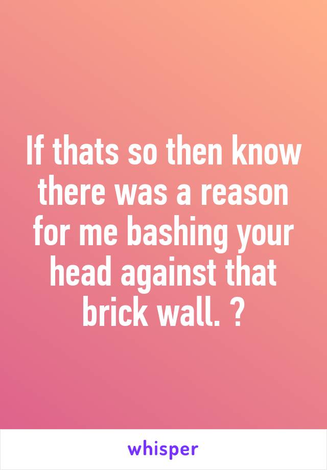 If thats so then know there was a reason for me bashing your head against that brick wall. 😂