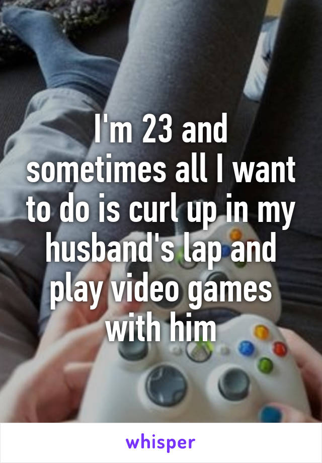 I'm 23 and sometimes all I want to do is curl up in my husband's lap and play video games with him