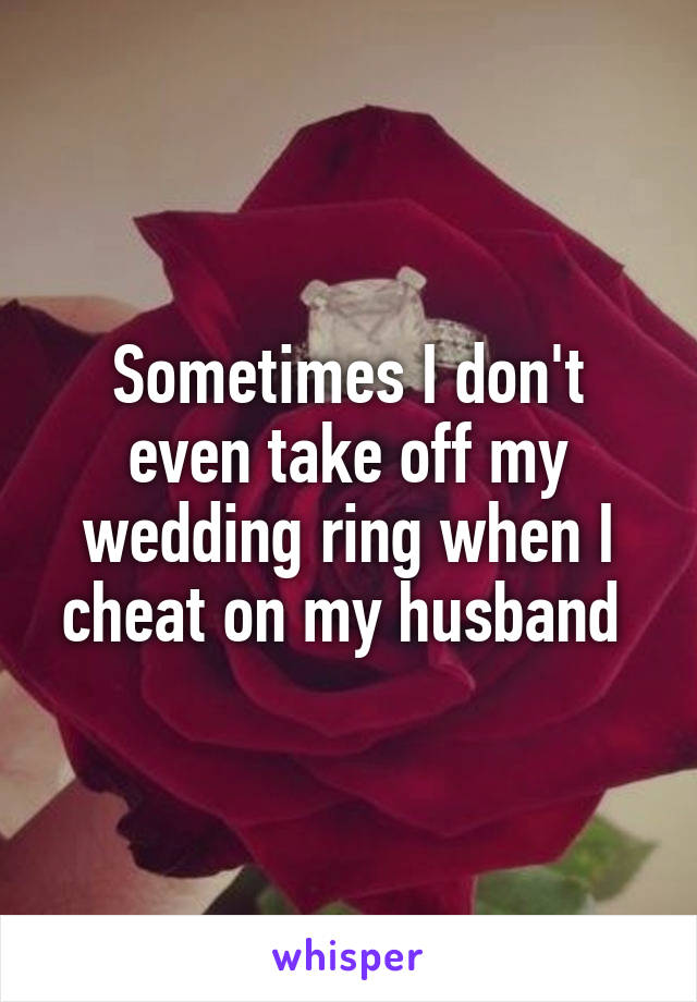 Sometimes I don't even take off my wedding ring when I cheat on my husband 