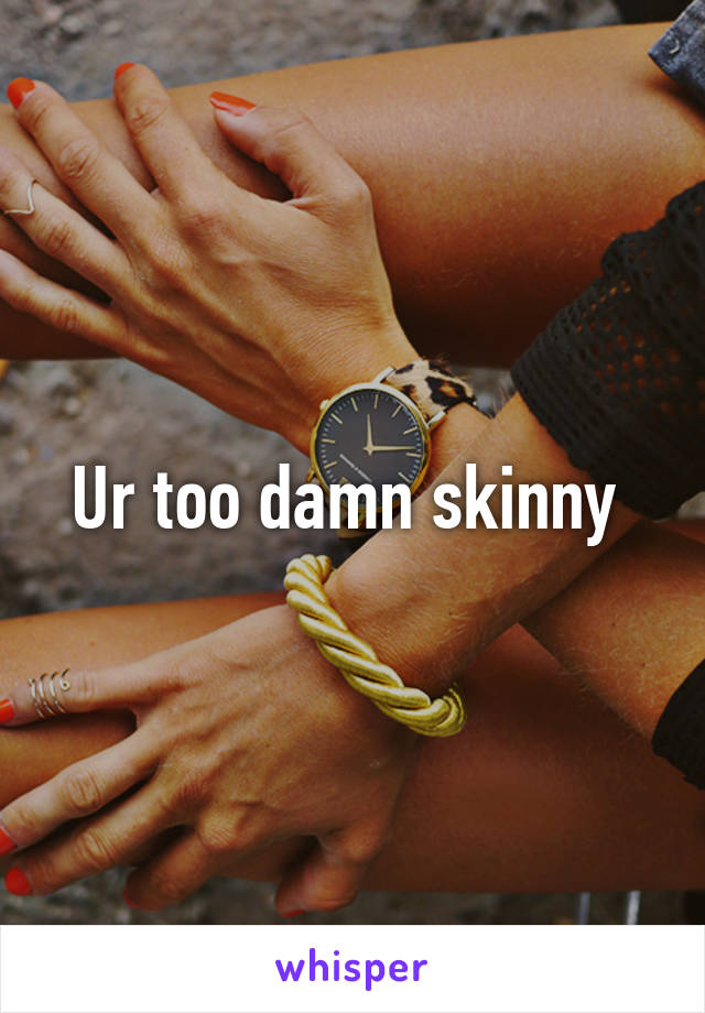 Ur too damn skinny 