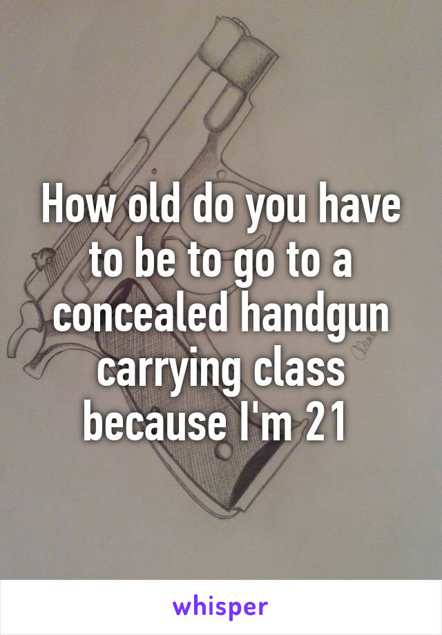 How old do you have to be to go to a concealed handgun carrying class because I'm 21 