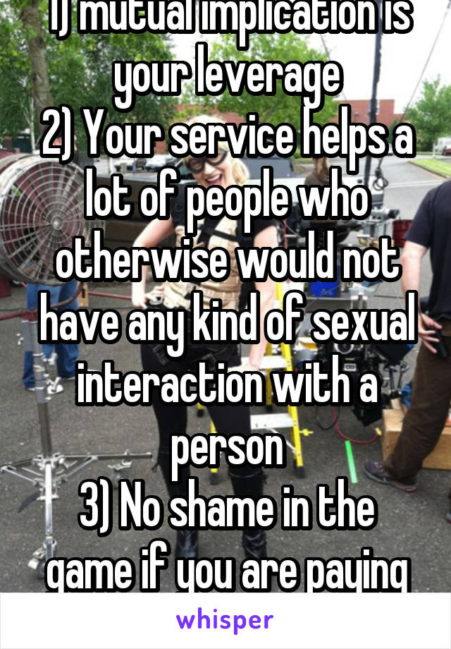 1) mutual implication is your leverage
2) Your service helps a lot of people who otherwise would not have any kind of sexual interaction with a person
3) No shame in the game if you are paying tuition