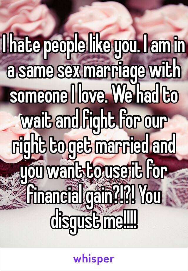 I hate people like you. I am in a same sex marriage with someone I love. We had to wait and fight for our right to get married and you want to use it for financial gain?!?! You disgust me!!!!