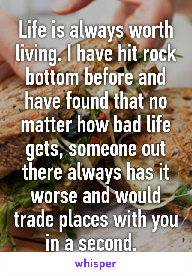 Life is always worth living. I have hit rock bottom before and have found that no matter how bad life gets, someone out there always has it worse and would trade places with you in a second.  