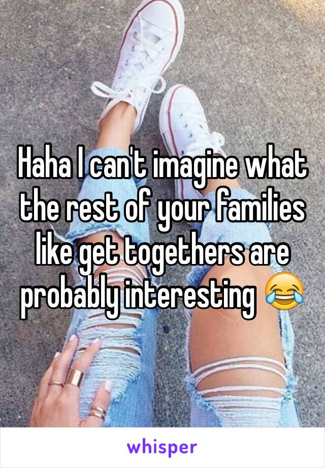 Haha I can't imagine what the rest of your families like get togethers are probably interesting 😂