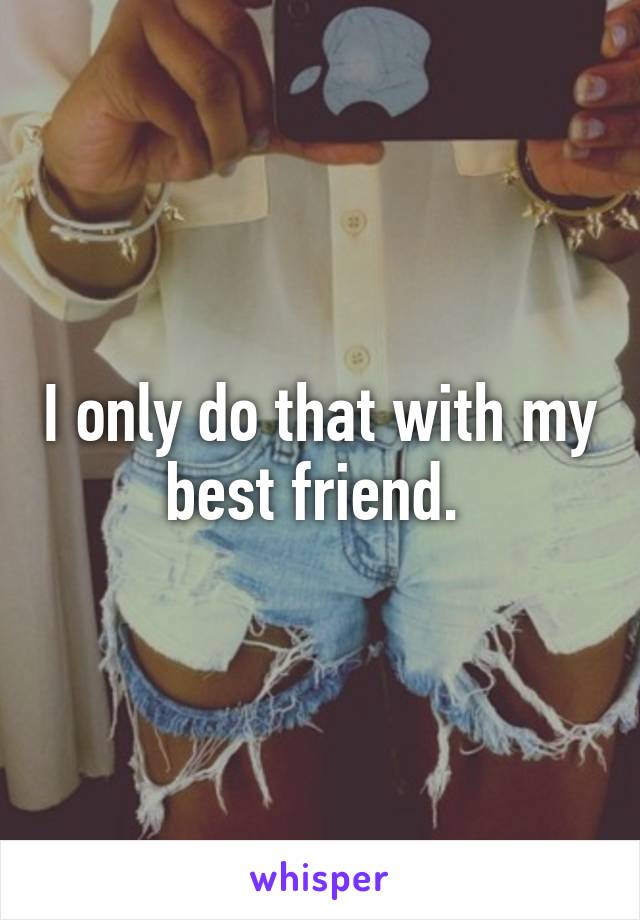 I only do that with my best friend. 