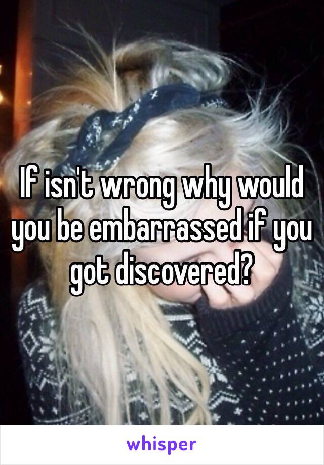 If isn't wrong why would you be embarrassed if you got discovered? 